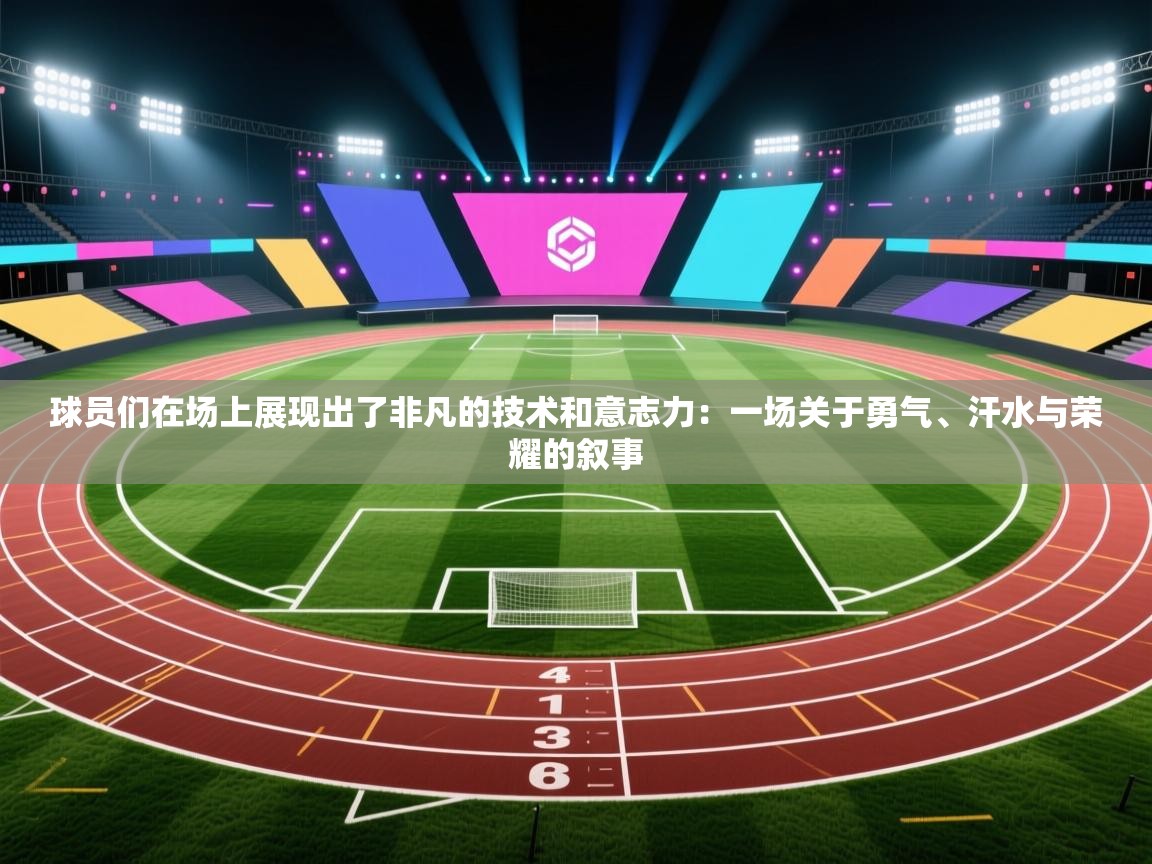 球员们在场上展现出了非凡的技术和意志力：一场关于勇气、汗水与荣耀的叙事  第1张